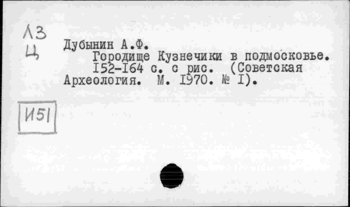 ﻿Л2> Ц
Дубинин А.Ф.
Городище Кузнечики в Подмосковье.
I52-164 с. с рис. (Советская Археология. М. ІУ7О. № I).
ІИ5І